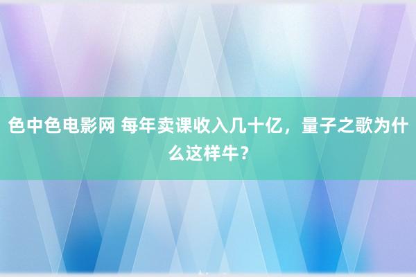 色中色电影网 每年卖课收入几十亿，量子之歌为什么这样牛？