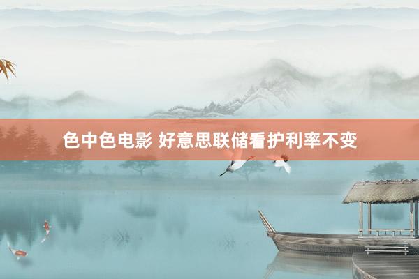 色中色电影 好意思联储看护利率不变