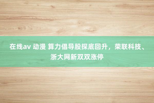 在线av 动漫 算力倡导股探底回升，荣联科技、浙大网新双双涨停