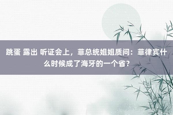 跳蛋 露出 听证会上，菲总统姐姐质问：菲律宾什么时候成了海牙的一个省？