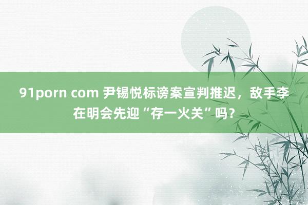 91porn com 尹锡悦标谤案宣判推迟，敌手李在明会先迎“存一火关”吗？