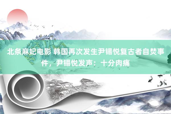 北条麻妃电影 韩国再次发生尹锡悦复古者自焚事件，尹锡悦发声：十分肉痛