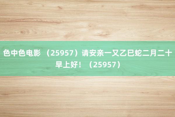 色中色电影 （25957）请安亲一又乙巳蛇二月二十早上好！（25957）