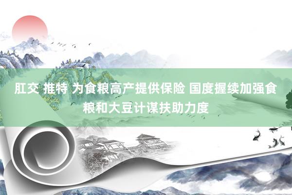 肛交 推特 为食粮高产提供保险 国度握续加强食粮和大豆计谋扶助力度