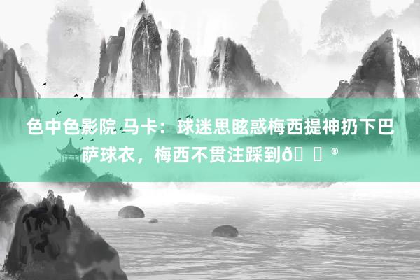 色中色影院 马卡：球迷思眩惑梅西提神扔下巴萨球衣，梅西不贯注踩到😮