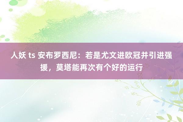 人妖 ts 安布罗西尼：若是尤文进欧冠并引进强援，莫塔能再次有个好的运行