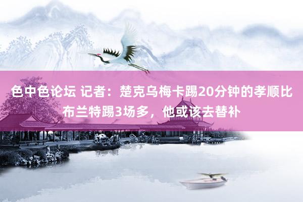色中色论坛 记者：楚克乌梅卡踢20分钟的孝顺比布兰特踢3场多，他或该去替补