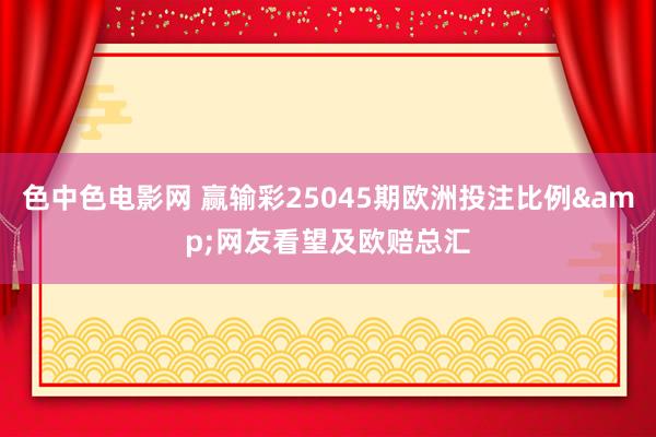 色中色电影网 赢输彩25045期欧洲投注比例&网友看望及欧赔总汇