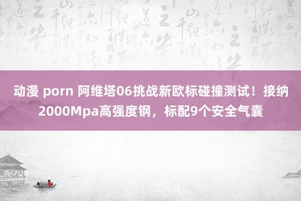 动漫 porn 阿维塔06挑战新欧标碰撞测试！接纳2000Mpa高强度钢，标配9个安全气囊