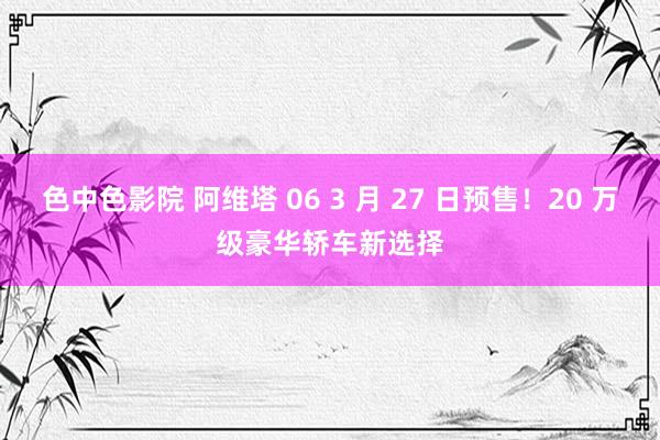 色中色影院 阿维塔 06 3 月 27 日预售!20 万级豪华轿车新选择
