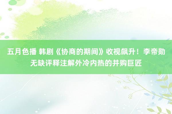 五月色播 韩剧《协商的期间》收视飙升！李帝勋无缺评释注解外冷内热的并购巨匠