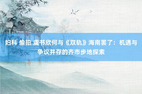 妇科 偷拍 虞书欣何与《双轨》海南罢了：机遇与争议并存的齐市步地探索