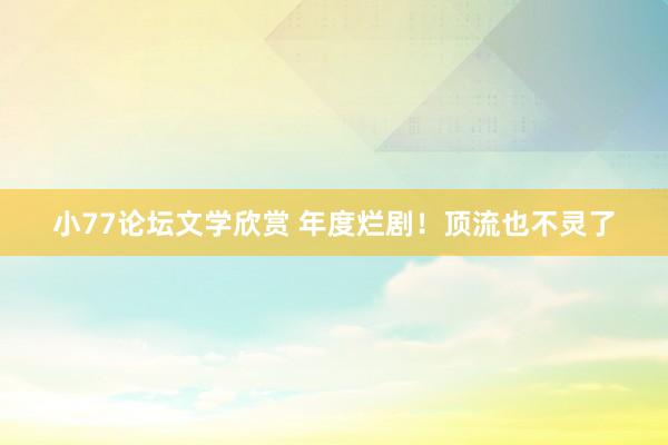 小77论坛文学欣赏 年度烂剧！顶流也不灵了