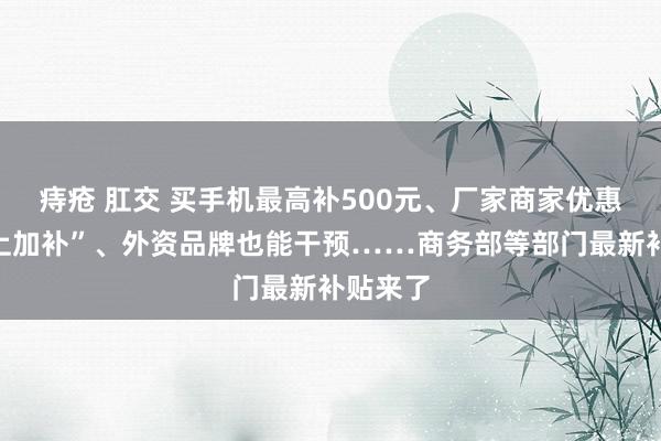 痔疮 肛交 买手机最高补500元、厂家商家优惠后“补上加补”、外资品牌也能干预……商务部等部门最新补贴来了