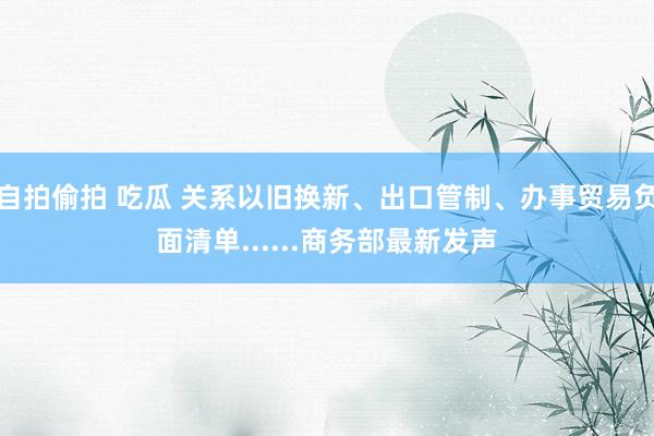 自拍偷拍 吃瓜 关系以旧换新、出口管制、办事贸易负面清单......商务部最新发声