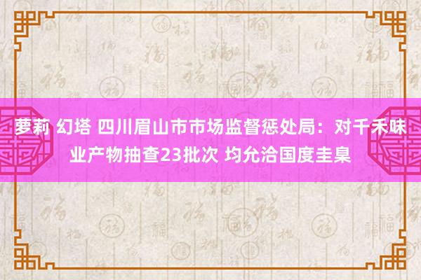 萝莉 幻塔 四川眉山市市场监督惩处局：对千禾味业产物抽查23批次 均允洽国度圭臬