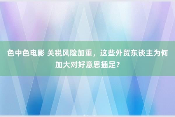 色中色电影 关税风险加重，这些外贸东谈主为何加大对好意思插足？