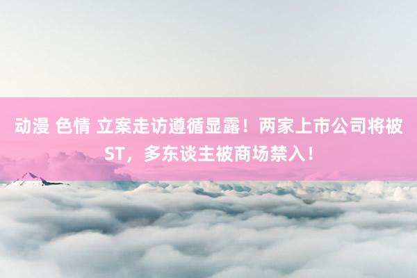 动漫 色情 立案走访遵循显露！两家上市公司将被ST，多东谈主被商场禁入！