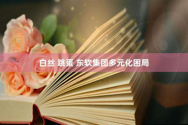 白丝 跳蛋 东软集团多元化困局