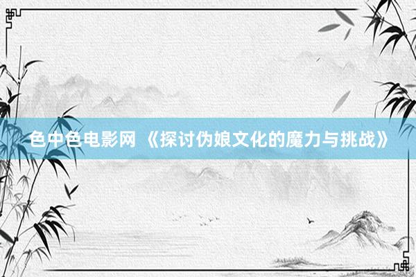 色中色电影网 《探讨伪娘文化的魔力与挑战》