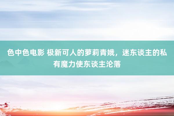 色中色电影 极新可人的萝莉青娥，迷东谈主的私有魔力使东谈主沦落