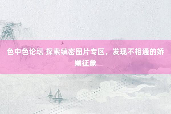 色中色论坛 探索缜密图片专区，发现不相通的娇媚征象