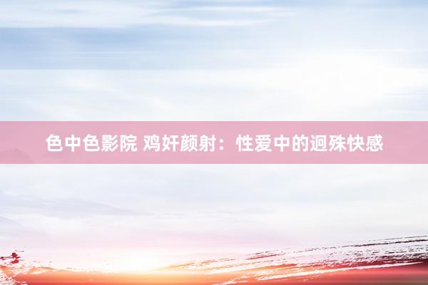 色中色影院 鸡奸颜射：性爱中的迥殊快感