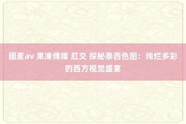 國產av 果凍傳媒 肛交 探秘泰西色图：绚烂多彩的西方视觉盛宴