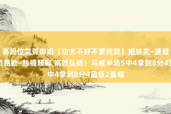 高段位氣質御姐【功夫不好不要找我】姐妹花~連體絲襪~大奶晃動~絲襪騷腳 高效弘扬！马威半场5中4拿到8分4篮板2盖帽