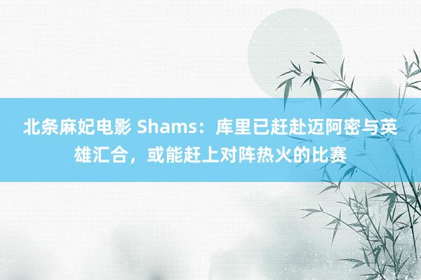 北条麻妃电影 Shams：库里已赶赴迈阿密与英雄汇合，或能赶上对阵热火的比赛
