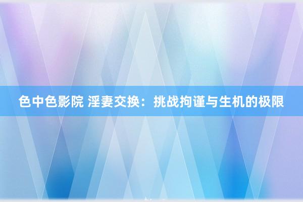 色中色影院 淫妻交换：挑战拘谨与生机的极限