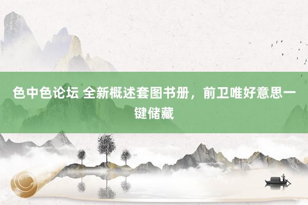 色中色论坛 全新概述套图书册，前卫唯好意思一键储藏