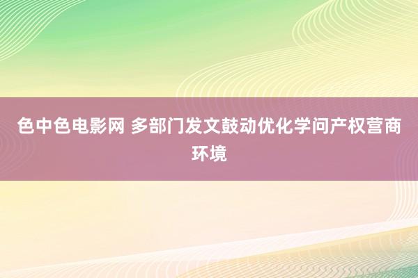 色中色电影网 多部门发文鼓动优化学问产权营商环境