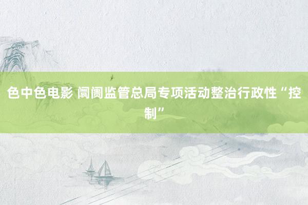 色中色电影 阛阓监管总局专项活动整治行政性“控制”