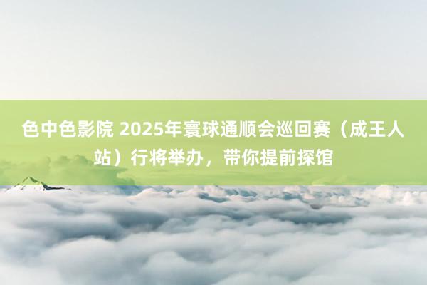 色中色影院 2025年寰球通顺会巡回赛（成王人站）行将举办，带你提前探馆