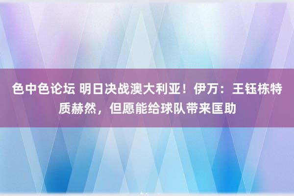 色中色论坛 明日决战澳大利亚！伊万：王钰栋特质赫然，但愿能给球队带来匡助