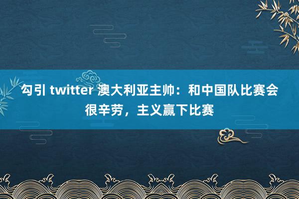 勾引 twitter 澳大利亚主帅：和中国队比赛会很辛劳，主义赢下比赛