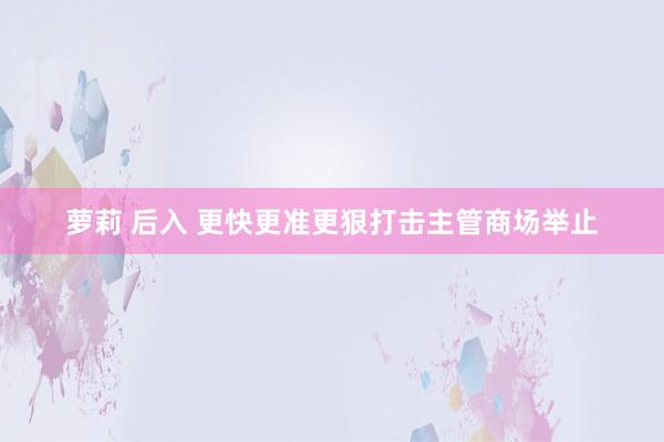 萝莉 后入 更快更准更狠打击主管商场举止