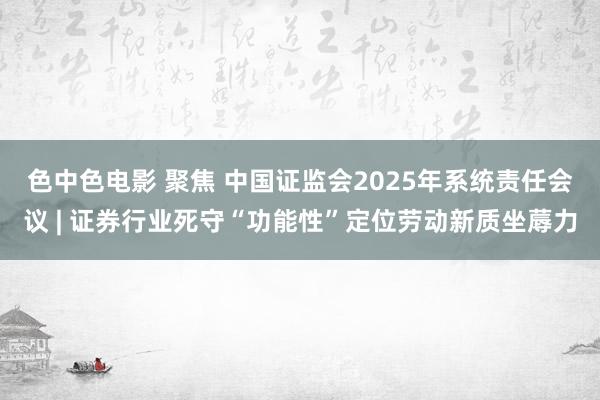 色中色电影 聚焦 中国证监会2025年系统责任会议 | 证券行业死守“功能性”定位劳动新质坐蓐力