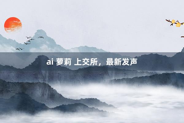 ai 萝莉 上交所，最新发声