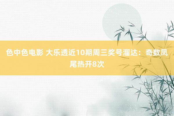 色中色电影 大乐透近10期周三奖号溜达：奇数凤尾热开8次