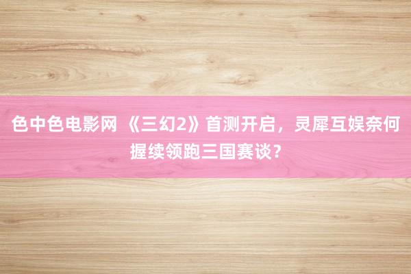色中色电影网 《三幻2》首测开启，灵犀互娱奈何握续领跑三国赛谈？
