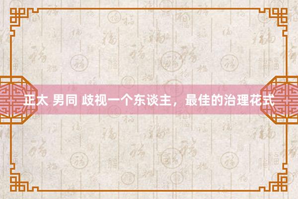 正太 男同 歧视一个东谈主，最佳的治理花式