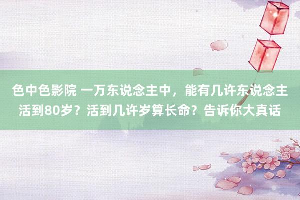 色中色影院 一万东说念主中，能有几许东说念主活到80岁？活到几许岁算长命？告诉你大真话