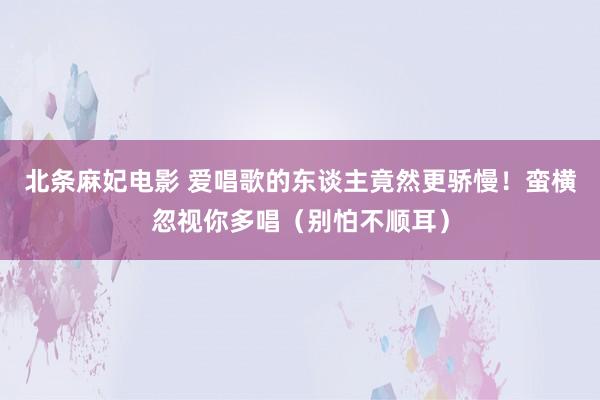 北条麻妃电影 爱唱歌的东谈主竟然更骄慢！蛮横忽视你多唱（别怕不顺耳）