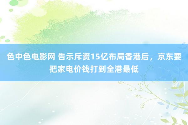 色中色电影网 告示斥资15亿布局香港后，京东要把家电价钱打到全港最低