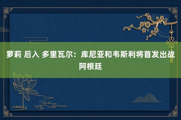 萝莉 后入 多里瓦尔：库尼亚和韦斯利将首发出战阿根廷