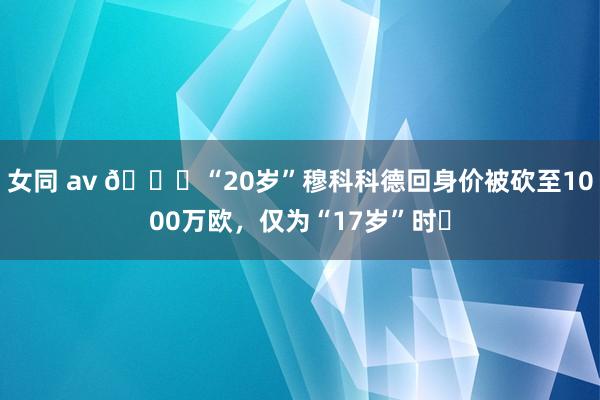 女同 av 😅“20岁”穆科科德回身价被砍至1000万欧，仅为“17岁”时⅓