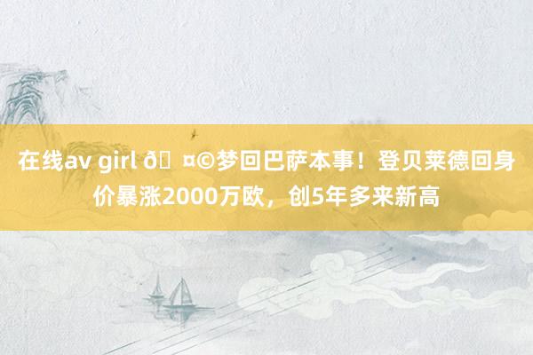 在线av girl 🤩梦回巴萨本事！登贝莱德回身价暴涨2000万欧，创5年多来新高