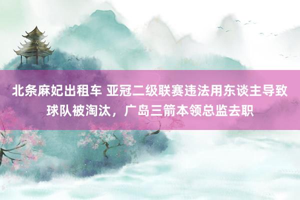 北条麻妃出租车 亚冠二级联赛违法用东谈主导致球队被淘汰，广岛三箭本领总监去职